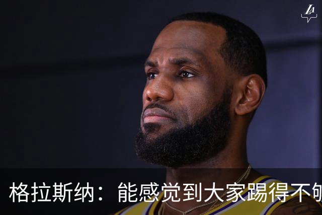 格拉斯纳：能感觉到大家踢得不够放松，我们肩上背着包袱